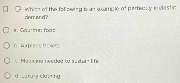 Which of the following is an example of perfectly inelastic
demand?
a. Gourmet food
b. Airplane tickets
c. Medicine needed to sustain life
d. Luxury clothing