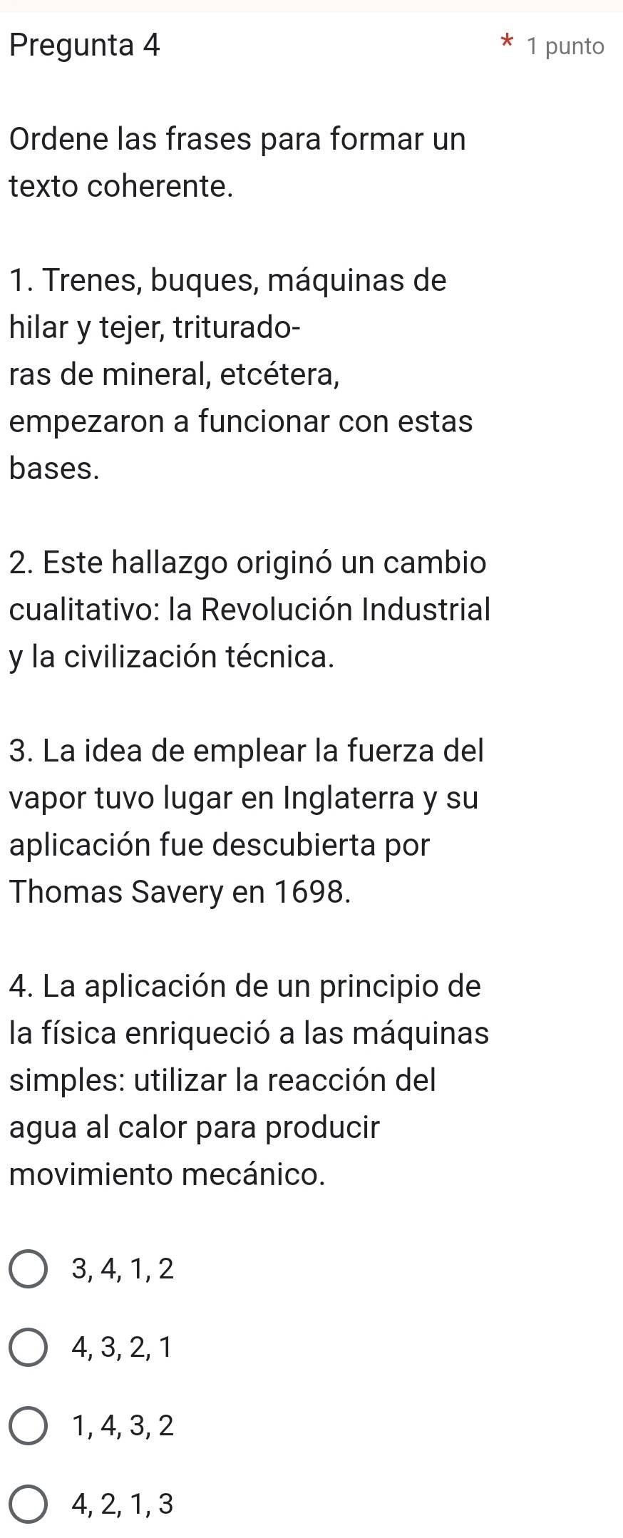 Pregunta 4 1 punto
Ordene las frases para formar un
texto coherente.
1. Trenes, buques, máquinas de
hilar y tejer, triturado-
ras de mineral, etcétera,
empezaron a funcionar con estas
bases.
2. Este hallazgo originó un cambio
cualitativo: la Revolución Industrial
y la civilización técnica.
3. La idea de emplear la fuerza del
vapor tuvo lugar en Inglaterra y su
aplicación fue descubierta por
Thomas Savery en 1698.
4. La aplicación de un principio de
la física enriqueció a las máquinas
simples: utilizar la reacción del
agua al calor para producir
movimiento mecánico.
3, 4, 1, 2
4, 3, 2, 1
1, 4, 3, 2
4, 2, 1, 3