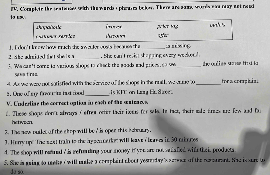 Complete the sentences with the words / phrases below. There are some words you may not need
to use.
shopaholic browse price tag outlets
customer service discount offer
1. I don’t know how much the sweater costs because the _is missing.
2. She admitted that she is a _. She can’t resist shopping every weekend.
3. We can’t come to various shops to check the goods and prices, so we _the online stores first to
save time.
4. As we were not satisfied with the service of the shops in the mall, we came to _for a complaint.
5. One of my favourite fast food _is KFC on Lang Ha Street.
V. Underline the correct option in each of the sentences.
1. These shops don’t always / often offer their items for sale. In fact, their sale times are few and far
between.
2. The new outlet of the shop will be / is open this February.
3. Hurry up! The next train to the hypermarket will leave / leaves in 30 minutes.
4. The shop will refund / is refunding your money if you are not satisfied with their products.
5. She is going to make / will make a complaint about yesterday’s service of the restaurant. She is sure to
do so.