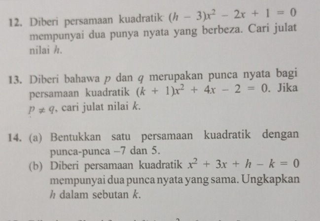 Diberi persamaan kuadratik (h-3)x^2-2x+1=0
mempunyai dua punya nyata yang berbeza. Cari julat 
nilai h. 
13. Diberi bahawa p dan q merupakan punca nyata bagi 
persamaan kuadratik (k+1)x^2+4x-2=0. Jika
p!= q , cari julat nilai k. 
14. (a) Bentukkan satu persamaan kuadratik dengan 
punca-punca −7 dan 5. 
(b) Diberi persamaan kuadratik x^2+3x+h-k=0
mempunyai dua punca nyata yang sama. Ungkapkan 
h dalam sebutan k.