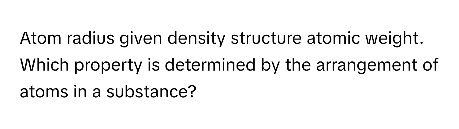 Atom radius given density structure atomic weight. Which property is determined by the arrangement of atoms in a substance?