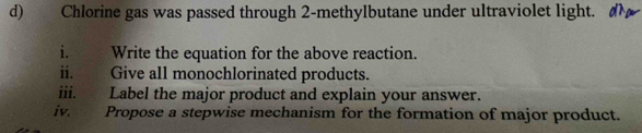 Chlorine gas was passed through 2 -methylbutane under ultraviolet light. 
i. Write the equation for the above reaction. 
ii. Give all monochlorinated products. 
iii. Label the major product and explain your answer. 
iv. Propose a stepwise mechanism for the formation of major product.