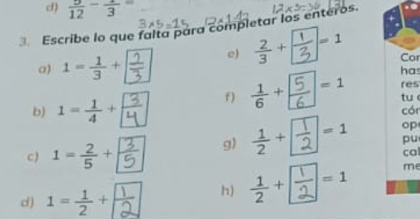  5/12 -frac 3=
Escribe lo que falta para completar los enteros. 
a) 1= 1/3 +frac 
e) 
Car 
has 
res 
f) 
tu 
b) 
cór 
g) ÷-: op 
pu 
c) 1= 2/5 + F cal 
d ) 1= 1/2 + frac  
h) ÷-: me