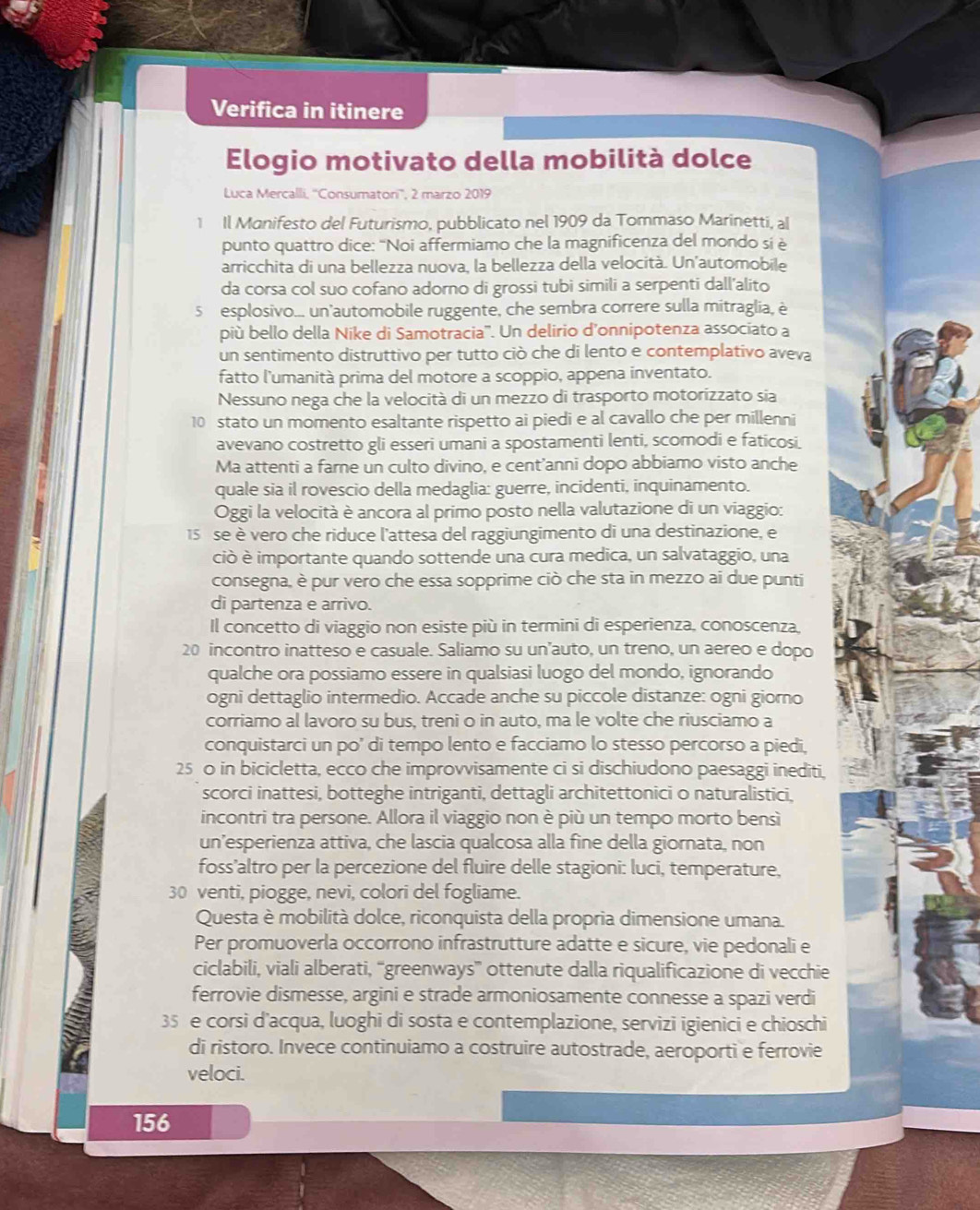 Verifica in itinere
Elogio motivato della mobilità dolce
Luca Mercalli, ''Consumatori'', 2 marzo 2019
1 Il Manifesto del Futurismo, pubblicato nel 1909 da Tommaso Marinetti, al
punto quattro dice: “Noi affermiamo che la magnificenza del mondo si è
arricchita di una bellezza nuova, la bellezza della velocità. Un'automobile
da corsa col suo cofano adorno di grossi tubi simili a serpenti dall’alito
5 esplosivo... un'automobile ruggente, che sembra correre sulla mitraglia, è
più bello della Nike di Samotracia''. Un delirio d’onnipotenza associato a
un sentimento distruttivo per tutto ciò che di lento e contemplativo aveva
fatto l'umanità prima del motore a scoppio, appena inventato.
Nessuno nega che la velocità di un mezzo di trasporto motorizzato sia
10 stato un momento esaltante rispetto ai piedi e al cavallo che per millenni
avevano costretto gli esseri umani a spostamenti lenti, scomodi e faticosi.
Ma attenti a farne un culto divino, e cent’anni dopo abbiamo visto anche
quale sia il rovescio della medaglia: guerre, incidenti, inquinamento.
Oggi la velocità è ancora al primo posto nella valutazione di un viaggio:
15 se è vero che riduce l'attesa del raggiungimento di una destinazione, e
ciò è importante quando sottende una cura medica, un salvataggio, una
consegna, è pur vero che essa sopprime ciò che sta in mezzo ai due punti
di partenza e arrivo.
Il concetto di viaggio non esiste più in termini di esperienza, conoscenza,
20 incontro inatteso e casuale. Saliamo su un'auto, un treno, un aereo e dopo
qualche ora possiamo essere in qualsiasi luogo del mondo, ignorando
ogni dettaglio intermedio. Accade anche su piccole distanze: ogni giorno
corriamo al lavoro su bus, treni o in auto, ma le volte che riusciamo a
conquistarci un po’ di tempo lento e facciamo lo stesso percorso a piedi.
25 0 in bicicletta, ecco che improvvisamente ci si dischiudono paesaggi inediti,
scorci inattesi, botteghe intriganti, dettagli architettonici o naturalistici,
incontri tra persone. Allora il viaggio non è più un tempo morto bensì
un’esperienza attiva, che lascia qualcosa alla fine della giornata, non
foss'altro per la percezione del fluire delle stagioni: luci, temperature,
30 venti, piogge, nevi, colori del fogliame.
Questa è mobilità dolce, riconquista della propria dimensione umana.
Per promuoverla occorrono infrastrutture adatte e sicure, vie pedonali e
ciclabili, viali alberati, “greenways” ottenute dalla riqualificazione di vecchie
ferrovie dismesse, argini e strade armoniosamente connesse a spazi verdi
a 35 e corsi d'acqua, luoghi di sosta e contemplazione, servizi igienici e chioschi
7
di ristoro. Invece continuiamo a costruire autostrade, aeroporti e ferrovie
veloci.
156