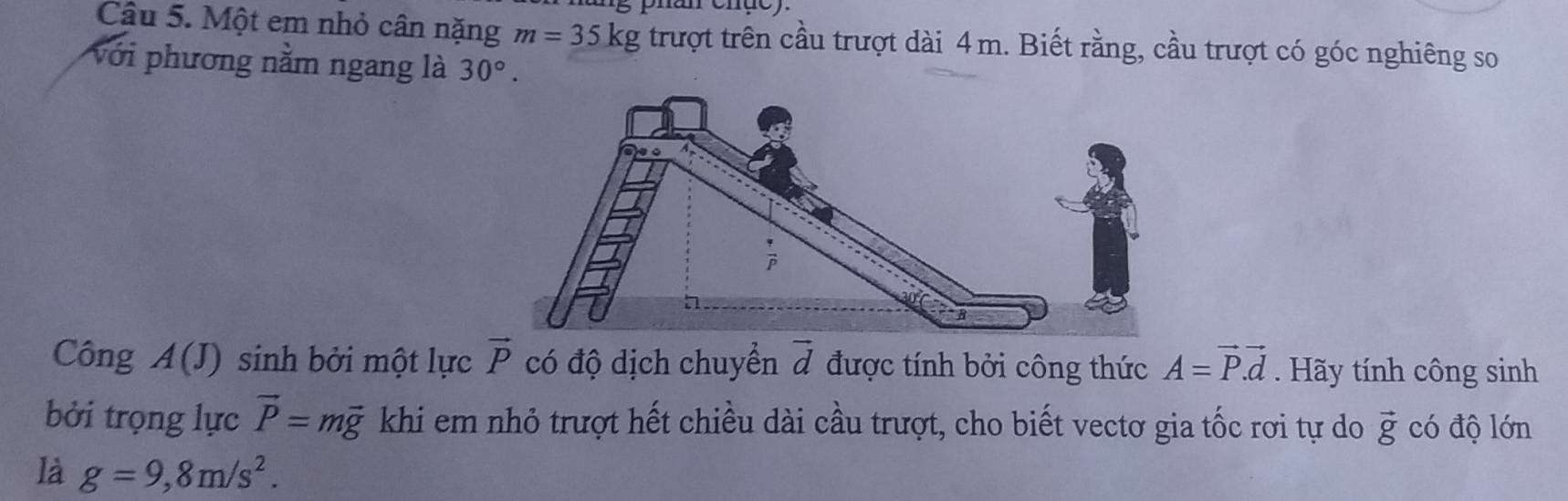 phan ehụe). 
Câu 5. Một em nhỏ cân nặng m=35kg trượt trên cầu trượt dài 4m. Biết rằng, cầu trượt có góc nghiêng so 
với phương nằm ngang là 30°. 
Công A(J) sinh bởi một lực vector P có độ dịch chuyển vector d được tính bởi công thức A=vector P.vector d. Hãy tính công sinh 
bởi trọng lực vector P=mvector g khi em nhỏ trượt hết chiều dài cầu trượt, cho biết vectơ gia tốc rơi tự do vector g có độ lớn 
là g=9, 8m/s^2.