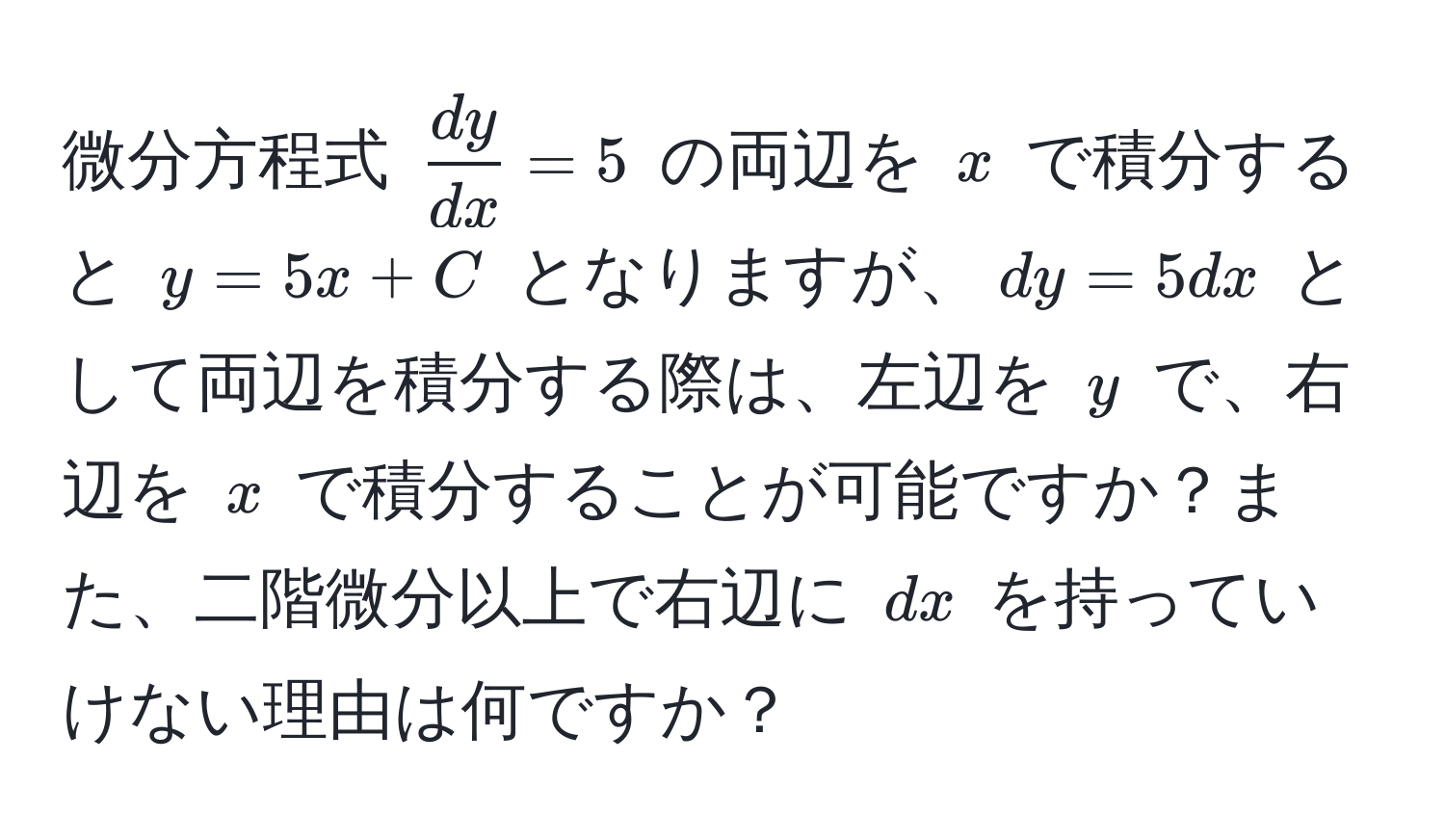 微分方程式 $ dy/dx =5$ の両辺を $x$ で積分すると $y = 5x + C$ となりますが、$dy = 5dx$ として両辺を積分する際は、左辺を $y$ で、右辺を $x$ で積分することが可能ですか？また、二階微分以上で右辺に $dx$ を持っていけない理由は何ですか？