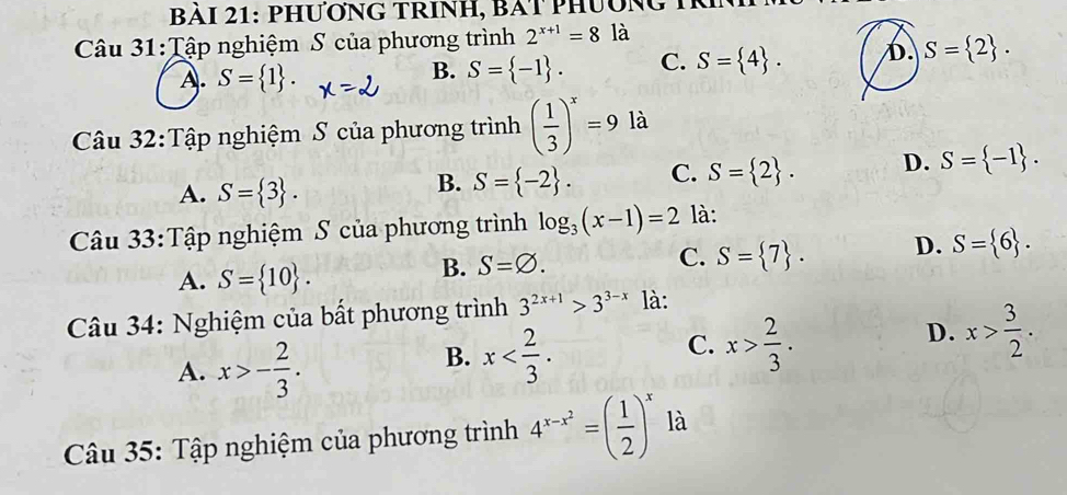 ài 21: phươnG trinh, bàt phươn g 1
Câu 31:Tập nghiệm S của phương trình 2^(x+1)=8 là
A. S= 1.
B. S= -1. C. S= 4. D. S= 2. 
Câu 32:Tập nghiệm S của phương trình ( 1/3 )^x=9 là
A. S= 3.
B. S= -2. C. S= 2. D. S= -1. 
Câu 33:Tập nghiệm S của phương trình log _3(x-1)=2 là:
A. S= 10.
B. S=varnothing. S= 7. D. S= 6. 
C.
Câu 34: Nghiệm của bất phương trình 3^(2x+1)>3^(3-x) là:
D. x> 3/2 .
A. x>- 2/3 .
C.
B. x . x> 2/3 . 
Câu 35: Tập nghiệm của phương trình 4^(x-x^2)=( 1/2 )^x là