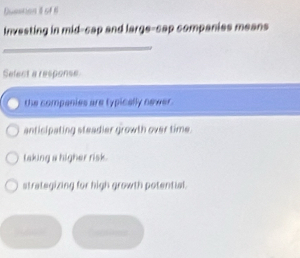 Dusshan t of 
investing in mid-cap and large-cap companies means
_
Select a response
the companies are typically newer .
anticipating steadier growth over time.
taking a higher risk.
strategizing for high growth potential.