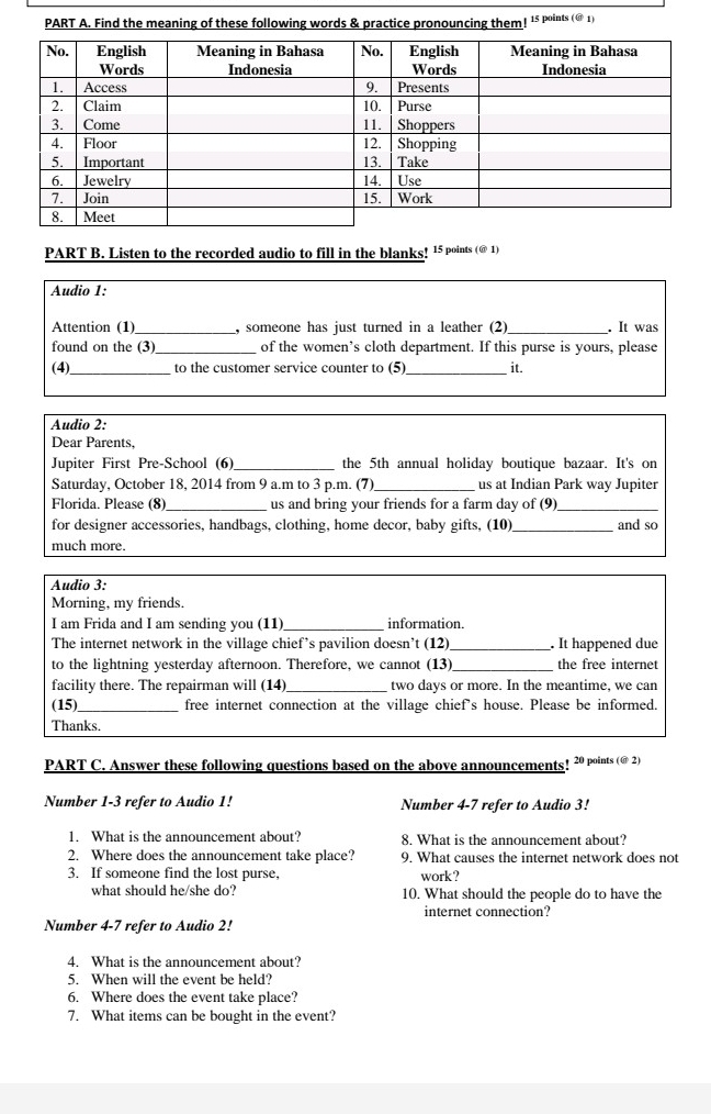 Find the meaning of these following words & practice pronouncing them! 15 points (@ 1) 
PART B. Listen to the recorded audio to fill in the blanks! 15 points (@ 1) 
Audio 1: 
Attention (1)_ , someone has just turned in a leather (2) _. It was 
found on the (3) _of the women’s cloth department. If this purse is yours, please 
(4)_ to the customer service counter to (5)_ it. 
Audio 2: 
Dear Parents, 
Jupiter First Pre-School (6) _the 5th annual holiday boutique bazaar. It's on 
Saturday, October 18, 2014 from 9 a.m to 3 p.m. (7) _us at Indian Park way Jupiter 
Florida. Please (8)_ us and bring your friends for a farm day of (9)_ 
for designer accessories, handbags, clothing, home decor, baby gifts, (10)_ and so 
much more. 
Audio 3: 
Morning, my friends. 
I am Frida and I am sending you (11) information. 
The internet network in the village chief’s pavilion doesn’t (12)_ . It happened due 
to the lightning yesterday afternoon. Therefore, we cannot (13)_ the free internet 
facility there. The repairman will (14)_ two days or more. In the meantime, we can 
(15)_ free internet connection at the village chief's house. Please be informed. 
Thanks. 
PART C. Answer these following questions based on the above announcements! 20 points (@ 2) 
Number 1-3 refer to Audio 1! Number 4-7 refer to Audio 3! 
1. What is the announcement about? 8. What is the announcement about? 
2. Where does the announcement take place? 9. What causes the internet network does not 
3. If someone find the lost purse, work? 
what should he/she do? 10. What should the people do to have the 
internet connection? 
Number 4-7 refer to Audio 2! 
4. What is the announcement about? 
5. When will the event be held? 
6. Where does the event take place? 
7. What items can be bought in the event?
