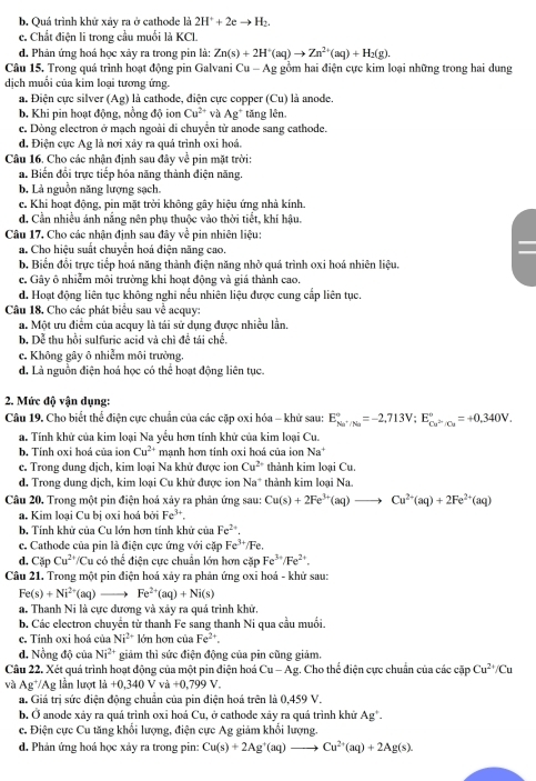 b. Quá trình khử xảy ra ở cathode là 2H^++2eto H_2.
c. Chất điện li trong cầu muối là KCl.
d. Phản ứng hoá học xảy ra trong pin là: Zn(s)+2H^+(aq)to Zn^(2+)(aq)+H_2(g).
Câu 15. Trong quá trình hoạt động pin Galvani Cu-Ag : ồm hai điện cực kim loại những trong hai dung
dịch muối của kim loại tương ứng.
a. Điện cực silver (Ag) là cathode, điện cực copper (Cu) là anode.
b. Khi pin hoạt động, nồng độ ion Cu^(2+) v a Ag^+ tăng lên.
c. Dòng electron ở mạch ngoài di chuyển từ anode sang cathode.
d. Điện cực Ag là nơi xây ra quả trình oxi hoá.
Câu 16. Cho các nhận định sau đây về pin mặt trời:
a. Biến đổi trực tiếp hóa năng thành điện năng.
b. Là nguồn năng lượng sạch.
c. Khi hoạt động, pin mặt trời không gây hiệu ứng nhà kính.
d. Cần nhiều ảnh nắng nên phụ thuộc vào thời tiết, khí hậu.
Câu 17. Cho các nhận định sau đây về pin nhiên liệu:
a. Cho hiệu suất chuyển hoá điện năng cao.
b. Biển đổi trực tiếp hoá năng thành điện năng nhờ quá trình oxi hoá nhiên liệu.
c. Gây ô nhiễm môi trường khi hoạt động và giá thành cao.
d. Hoạt động liên tục không nghi nếu nhiên liệu được cung cấp liên tục.
Câu 18. Cho các phát biểu sau về acquy:
a. Một ưu điểm của acquy là tái sử dụng được nhiều lần.
b. Dễ thu hồi sulfuric acid và chì đề tái chế.
c. Không gây ô nhiễm môi trường.
d. Là nguồn điện hoá học có thể hoạt động liên tục.
2. Mức độ vận dụng:
Câu 19. Cho biết thể điện cực chuẩn của các cặp oxi hóa - khử sau: E_S_^circ //36^circ =-2,713V;E_Cu^(2+)/Cu^circ =+0,340V.
a. Tính khử của kim loại Na yểu hơn tính khử của kim loại Cu.
b. Tinh oxi hoá của ion Cu^(2+) mạnh hơn tinh oxi hoá của ion Na^+
c. Trong dung dịch, kim loại Na khử được ion Cu^(2+) thành kim loại Cu.
d. Trong dung dịch, kim loại Cu khử được ion Na* thành kim loại Na.
Câu 20, Trong một pin điện hoá xảy ra phản ứng sau: Cu(s)+2Fe^(3+)(aq)to Cu^(2+)(aq)+2Fe^(2+)(aq)
a. Kim loại Cu bị oxi hoá bởi Fe^3 +
b. Tính khử của Cu lớn hơn tính khử của Fe^(2+) I
c. Cathode của pin là điện cực ứng với cặp Fe^(3+)/Fe
d. Cặp Cu^(2+) /Cu có thể điện cực chuẩn lớn hơn cặp Fe^(3+)/Fe^(2+).
Câu 21. Trong một pin điện hoá xảy ra phản ứng oxi hoá - khử sau:
Fe(s)+Ni^(2+)(aq) 1mm Fe^(2+)(aq)+Ni(s)
a. Thanh Ni là cực dương và xảy ra quả trình khử.
b. Các electron chuyển tử thanh Fe sang thanh Ni qua cầu muối.
c. Tinh oxi hoá của Ni^(2+) lón hơn của Fe^(2+).
đ. Nồng độ của Ni^(2+) giảm thì sức điện động của pin cũng giảm.
Câu 22. Xét quá trình hoạt động của một pin điện hoá Cu-Ag g. Cho thể điện cực chuẩn của các cặp Cu^(2+)/Cu
và Ag*/Ag lần lượt li+0+0,340Vvi+0,799V.
a. Giá trị sức điện động chuẩn của pin điện hoá trên là 0,459 V.
b. Ở anode xảy ra quá trình oxi hoá Cu, ở cathode xây ra quá trình khử Ag^+.
c. Điện cực Cu tăng khổi lượng, điện cực Ag giảm khổi lượng.
d. Phản ứng hoá học xảy ra trong pin: Cu(s)+2Ag^+(aq)to Cu^(2+)(aq)+2Ag(s).