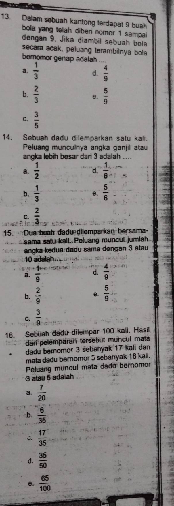 Dalam sebuah kantong terdapat 9 buah
bola yang telah diberi nomor 1 sampai
dengan 9. Jika diambil sebuah bola
secara acak, peluang terambilnya bola
bernomor genap adalah
a.  1/3   4/9 
d.
b.  2/3   5/9 
e.
C.  3/5 
14. Sebuah dadu dilemparkan satu kali.
Peluang munculnya angka ganjil atau
angka lebih besar dari 3 adalah ....
a.  1/2   1/6 
d.
b.  1/3   5/6 
e.
C.  2/3 
15. Dua buah dadu dilemparkan bersama-
sama satu kali. Peluang muncul jumlah
angka kedua dadu sama dengan 3 atau
10 adalah..
a.  1/9 
d.  4/9 
b.  2/9   5/9 
e.
C.  3/9 
16. Sebuah dadu dilempar 100 kali. Hasil
dari pelemparan tersebut muncul mata
dadu bemomor 3 sebanyak 17 kali dan
mata dadu bernomor 5 sebanyak 18 kali.
Péluang muncul mata dadu bernomor
3 atau 5 adalah ....
a.  7/20 
b.  6/35 
C.  17/35 
d.  35/50 
e.  65/100 