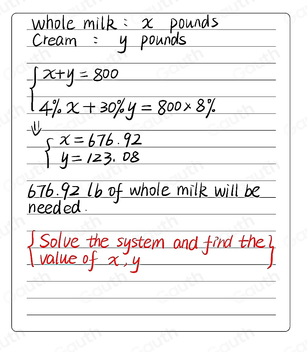 whole milk: x pounds
cream = y pounds
beginarrayl x+y=800 4% x+30% y=800* 8% endarray.
beginarrayl x=676.92 y=123.08endarray.
676. 92 lb of whole milk will be 
needed. 
solve the system and find the7 
value of x, y