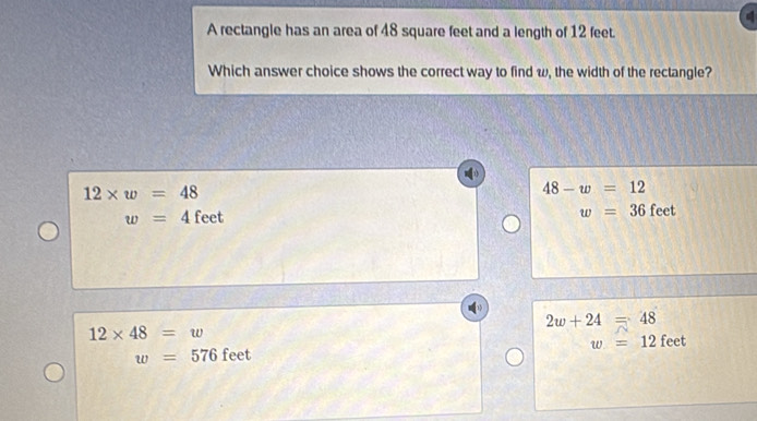 A rectangle has an area of 48 square feet and a length of 12 feet.
Which answer choice shows the correct way to find w, the width of the rectangle?
12* w=48
48-w=12
w=36
w=4 feet feet
2w+24=48
12* 48=w
w=576 feet w=12 feet