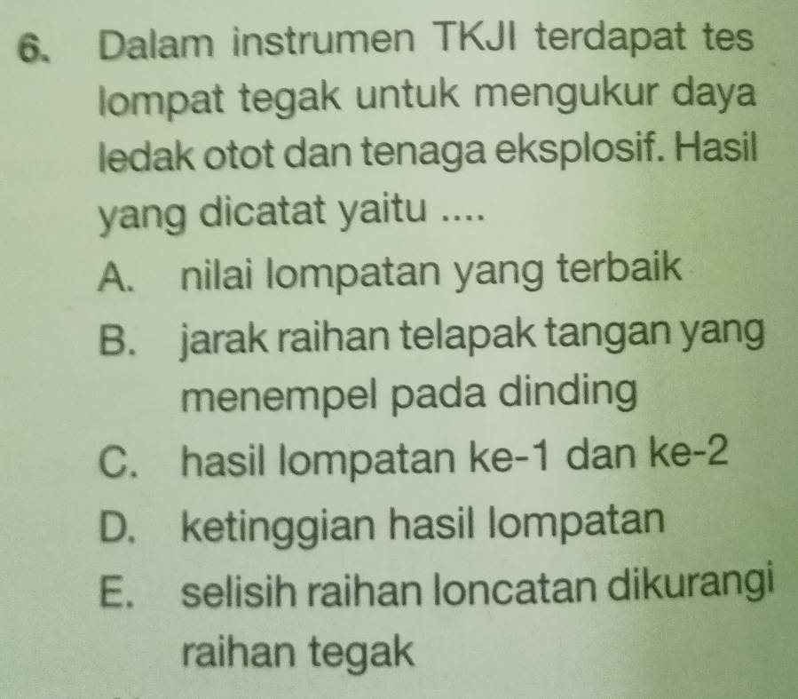 Dalam instrumen TKJI terdapat tes
lompat tegak untuk mengukur daya
ledak otot dan tenaga eksplosif. Hasil
yang dicatat yaitu ....
A. nilai lompatan yang terbaik
B. jarak raihan telapak tangan yang
menempel pada dinding
C. hasil lompatan ke -1 dan ke -2
D. ketinggian hasil lompatan
E. selisih raihan loncatan dikurangi
raihan tegak