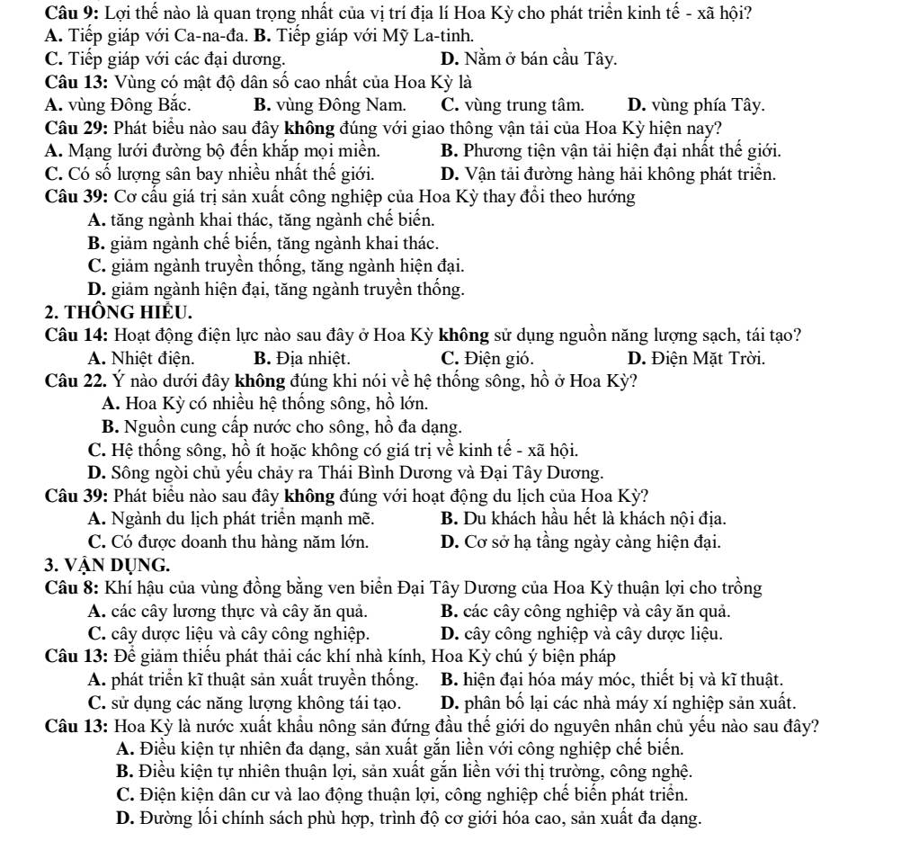 Lợi thế nào là quan trọng nhất của vị trí địa lí Hoa Kỳ cho phát triển kinh tế - xã hội?
A. Tiếp giáp với Ca-na-đa. B. Tiếp giáp với Mỹ La-tinh.
C. Tiếp giáp với các đại dương. D. Nằm ở bán cầu Tây.
Câu 13: Vùng có mật độ dân số cao nhất của Hoa Kỳ là
A. vùng Đông Bắc. B. vùng Đông Nam. C. vùng trung tâm. D. vùng phía Tây.
Câu 29: Phát biểu nào sau đây không đúng với giao thông vận tải của Hoa Kỳ hiện nay?
A. Mạng lưới đường bộ đến khắp mọi miền. B. Phương tiện vận tải hiện đại nhất thế giới.
C. Có số lượng sân bay nhiều nhất thế giới. D. Vận tải đường hàng hải không phát triển.
Câu 39: Cơ cấu giá trị sản xuất công nghiệp của Hoa Kỳ thay đổi theo hướng
A. tăng ngành khai thác, tăng ngành chế biến.
B. giảm ngành chế biến, tăng ngành khai thác.
C. giảm ngành truyền thống, tăng ngành hiện đại.
D. giảm ngành hiện đại, tăng ngành truyền thống.
2. THÔNG HIÉU.
Câu 14: Hoạt động điện lực nào sau đây ở Hoa Kỳ không sử dụng nguồn năng lượng sạch, tái tạo?
A. Nhiệt điện. B. Địa nhiệt. C. Điện gió. D. Điên Mặt Trời.
Câu 22. Ý nào dưới đây không đúng khi nói về hệ thống sông, hồ ở Hoa Kỳ?
A. Hoa Kỳ có nhiều hệ thống sông, hồ lớn.
B. Nguồn cung cấp nước cho sông, hồ đa dạng.
C. Hệ thống sông, hồ ít hoặc không có giá trị về kinh tế - xã hội.
D. Sông ngòi chủ yếu chảy ra Thái Bình Dương và Đại Tây Dương.
Câu 39: Phát biểu nào sau đây không đúng với hoạt động du lịch của Hoa Kỳ?
A. Ngành du lịch phát triển mạnh mẽ. B. Du khách hầu hết là khách nội địa.
C. Có được doanh thu hàng năm lớn. D. Cơ sở hạ tầng ngày càng hiện đại.
3. Vận Dụng.
Câu 8: Khí hậu của vùng đồng bằng ven biển Đại Tây Dương của Hoa Kỳ thuận lợi cho trồng
A. các cây lương thực và cây ăn quả. B. các cây công nghiệp và cây ăn quả.
C. cây dược liệu và cây công nghiệp. D. cây công nghiệp và cây dược liệu.
Câu 13: Để giảm thiếu phát thải các khí nhà kính, Hoa Kỳ chú ý biện pháp
A. phát triển kĩ thuật sản xuất truyền thống.  B. hiện đại hóa máy móc, thiết bị và kĩ thuật.
C. sử dụng các năng lượng không tái tạo. D. phân bố lại các nhà máy xí nghiệp sản xuất.
Câu 13: Hoa Kỳ là nước xuất khẩu nông sản đứng đầu thế giới do nguyên nhân chủ yếu nào sau đây?
A. Điều kiện tự nhiên đa dạng, sản xuất gắn liền với công nghiệp chế biến.
B. Điều kiện tự nhiên thuận lợi, sản xuất gắn liền với thị trường, công nghệ.
C. Điện kiện dân cư và lao động thuận lợi, công nghiệp chế biển phát triển.
D. Đường lối chính sách phù hợp, trình độ cơ giới hóa cao, sản xuất đa dạng.