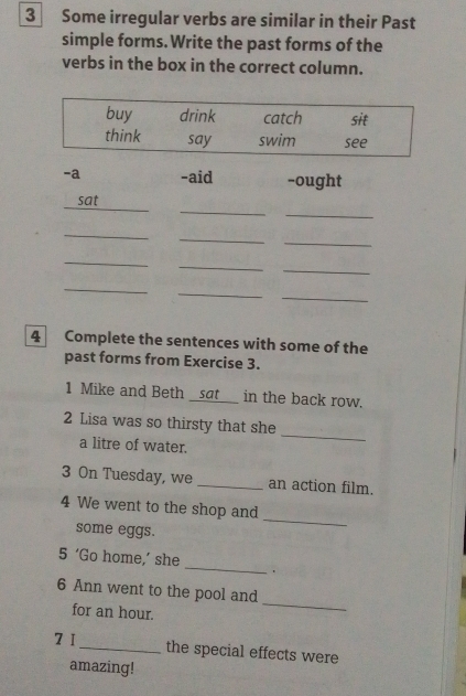 Some irregular verbs are similar in their Past 
simple forms.Write the past forms of the 
verbs in the box in the correct column. 
-a -aid -ought 
_ 
_ 
sat 
_ 
_ 
_ 
_ 
_ 
_ 
_ 
_ 
_ 
4 Complete the sentences with some of the 
past forms from Exercise 3. 
1 Mike and Beth _sat _in the back row. 
2 Lisa was so thirsty that she 
a litre of water. 
_ 
3 On Tuesday, we _an action film. 
4 We went to the shop and 
some eggs. 
_ 
_ 
5 ‘Go home,’ she 
. 
_ 
6 Ann went to the pool and 
for an hour. 
7 I 
_the special effects were 
amazing!