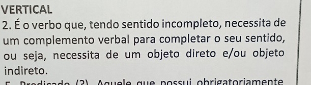 VERTICAL 
2. É o verbo que, tendo sentido incompleto, necessita de 
um complemento verbal para completar o seu sentido, 
ou seja, necessita de um objeto direto e/ou objeto 
indireto. 
e 2 A q u e e qu e p o ss u i ob rigatoriamen te