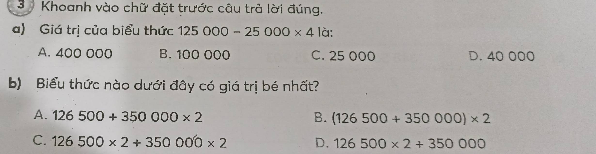 Khoanh vào chữ đặt trước câu trả lời đúng.
a) Giá trị của biểu thức 125000-25000* 4 là:
A. 400 000 B. 100 000 C. 25 000 D. 40000
b) Biểu thức nào dưới đây có giá trị bé nhất?
A. 126500+350000* 2 B. (126500+350000)* 2
C. 126500* 2+350000* 2 D. 126500* 2+350000