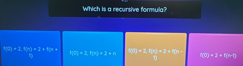 Which is a recursive formula?
f(0)=2, f(n)=2+f(n+
1)
f(0)=2, f(n)=2+n f(0)=2, f(n)=2+f(n-
1)
f(0)=2+f(n-1)