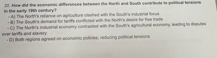 How did the economic differences between the North and South contribute to political tensions
in the early 19th century?
- A) The North's reliance on agriculture clashed with the South's industrial focus
- B) The South's demand for tariffs conflicted with the North's desire for free trade
- C) The North's industrial economy contrasted with the South's agricultural economy, leading to disputes
over tariffs and slavery
- D) Both regions agreed on economic policies, reducing political tensions