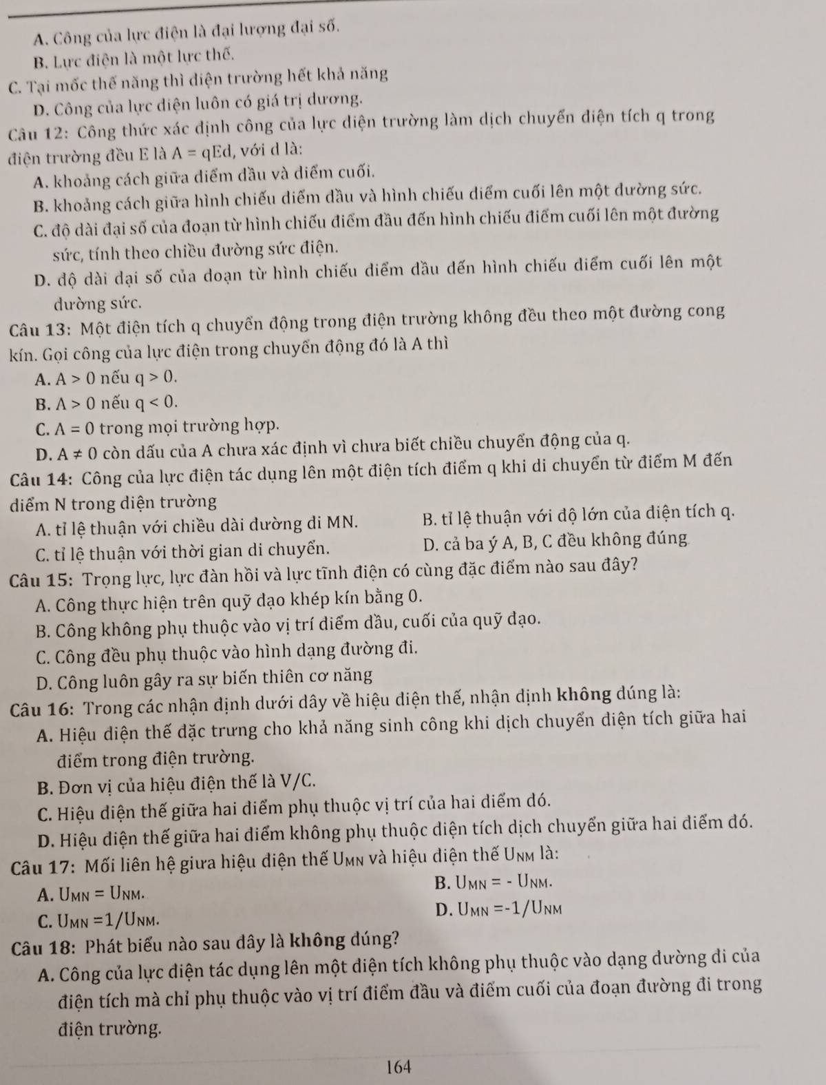 A. Công của lực điện là đại lượng đại số.
B. Lực điện là một lực thế.
C. Tại mốc thế năng thì diện trường hết khả năng
D. Công của lực diện luôn có giá trị dương.
Câu 12: Công thức xác định công của lực diện trường làm dịch chuyến điện tích q trong
điện trường đều E là A=qEd , với d là:
A. khoảng cách giữa diểm dầu và diểm cuối.
B. khoảng cách giữa hình chiếu diểm dầu và hình chiếu diểm cuối lên một dường sức.
C. độ dài đại số của đoạn từ hình chiếu điểm đầu đến hình chiếu điểm cuối lên một đường
sức, tính theo chiều đường sức điện.
D. độ dài dại số của doạn từ hình chiếu diểm dầu dến hình chiếu diểm cuối lên một
dường sức.
Câu 13: Một điện tích q chuyển động trong điện trường không đều theo một đường cong
kín. Gọi công của lực điện trong chuyển động đó là A thì
A. A>0 nếu q>0.
B. A>0 nếu q<0.
C. A=0 trong mọi trường hợp.
D. A!= 0 còn dấu của A chưa xác định vì chưa biết chiều chuyển động của q.
Câu 14: Công của lực điện tác dụng lên một điện tích điểm q khi di chuyển từ điểm M đến
diểm N trong diện trường
A. tỉ lệ thuận với chiều dài đường di MN. B. tỉ lệ thuận với độ lớn của điện tích q.
C. tỉ lệ thuận với thời gian di chuyển.  D. cả ba ý A, B, C đều không đúng
Câu 15: Trọng lực, lực đàn hồi và lực tĩnh điện có cùng đặc điểm nào sau đây?
A. Công thực hiện trên quỹ đạo khép kín bằng 0.
B. Công không phụ thuộc vào vị trí diểm dầu, cuối của quỹ đạo.
C. Công đều phụ thuộc vào hình dạng đường đi.
D. Công luôn gây ra sự biến thiên cơ năng
Câu 16: Trong các nhận định dưới dây về hiệu diện thế, nhận dịnh không dúng là:
A. Hiệu diện thế đặc trưng cho khả năng sinh công khi dịch chuyển diện tích giữa hai
điểm trong điện trường.
B. Đơn vị của hiệu điện thế là V/C.
C. Hiệu diện thế giữa hai điểm phụ thuộc vị trí của hai diểm dó.
D. Hiệu diện thế giữa hai diểm không phụ thuộc diện tích dịch chuyển giữa hai diểm đó.
Câu 17: Mối liên hệ giữa hiệu diện thế Umn và hiệu diện thế Unm là:
B. U_MN=-U_NM.
A. U_MN=U_NM.
C. U_MN=1/U_NM.
D. U_MN=-1/U_NM
Câu 18: Phát biểu nào sau dây là không đúng?
A. Công của lực điện tác dụng lên một diện tích không phụ thuộc vào dạng dường đi của
điện tích mà chỉ phụ thuộc vào vị trí điểm đầu và điểm cuối của đoạn đường đi trong
điện trường.
164