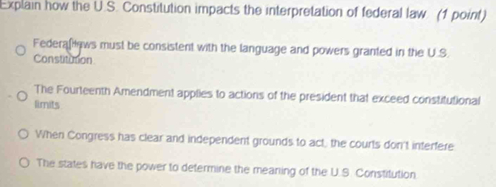 Explain how the U.S. Constitution impacts the interpretation of federal law. (1 point)
Federaf ews must be consistent with the language and powers granted in the U.S.
Constitution
The Fourteenth Amendment applies to actions of the president that exceed constitutional
limits
When Congress has clear and independent grounds to act, the courts don't interfere
The states have the power to determine the meaning of the U.S. Constitution.