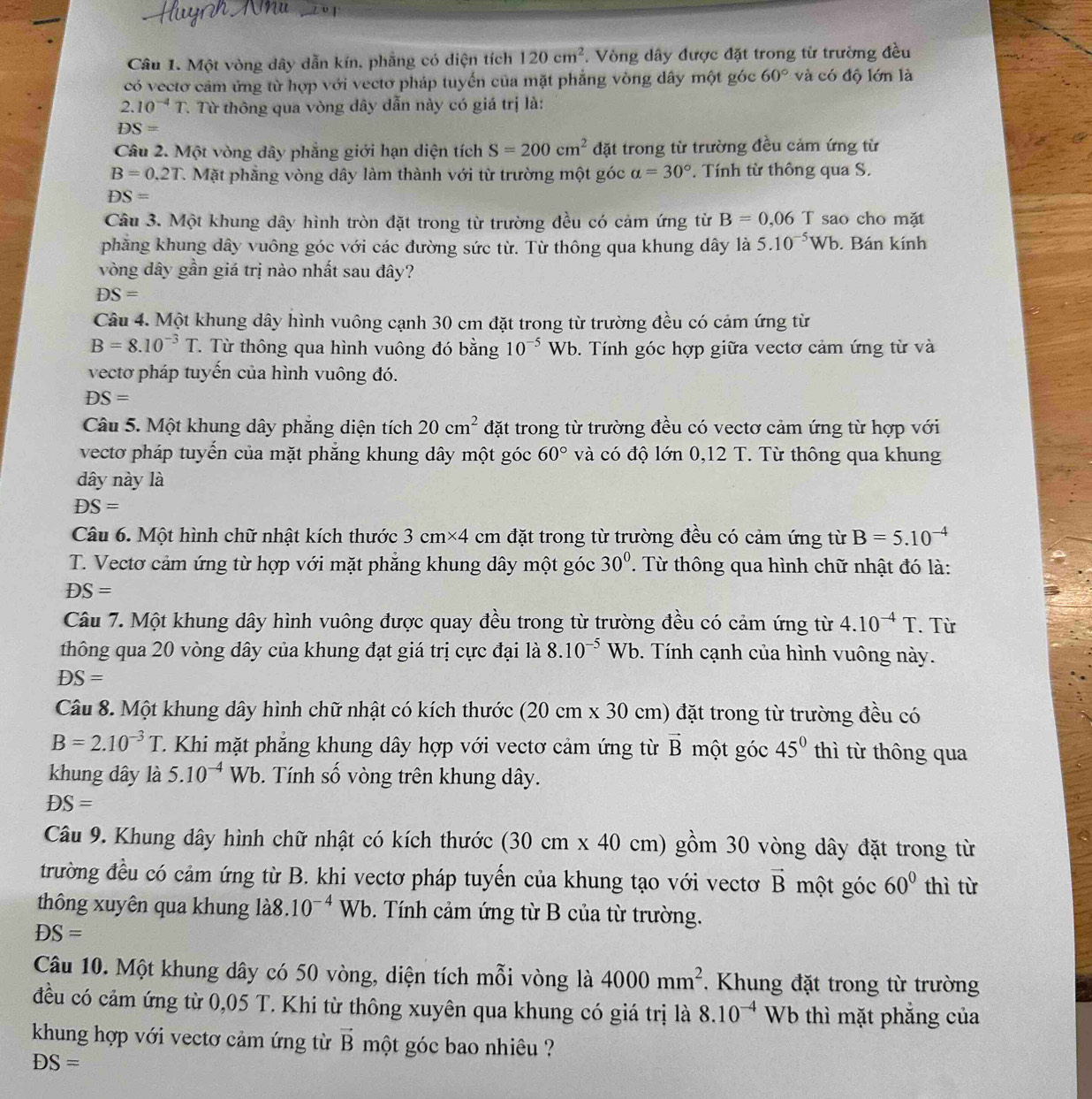 Một vòng dây dẫn kín, phẳng có diện tích 120cm^2. Vòng dây được đặt trong từ trường đều
có vectơ cảm ứng từ hợp với vectơ pháp tuyến của mặt phẳng vòng dây một góc 60° và có độ lớn là
2.10^(-4)T. Từ thông qua vòng dây dẫn này có giá trị là:
DS=
Câu 2. Một vòng dây phẳng giới hạn diện tích S=200cm^2 đặt trong từ trường đều cảm ứng từ
B=0.2T C. Mặt phẳng vòng dây làm thành với từ trường một góc alpha =30°. Tính từ thông qua S.
DS=
Câu 3. Một khung dây hình tròn đặt trong từ trường đều có cảm ứng từ B=0,06T sao cho mặt
phẳng khung dây vuông góc với các đường sức từ. Từ thông qua khung dây là 5.10^(-5)Wb. Bán kính
vòng dây gần giá trị nào nhất sau đây?
DS=
Câu 4. Một khung dây hình vuông cạnh 30 cm đặt trong từ trường đều có cảm ứng từ
B=8.10^(-3)T Từ thông qua hình vuông đó bằng 10^(-5)Wb 0. Tính góc hợp giữa vectơ cảm ứng từ và
vectơ pháp tuyến của hình vuông đó.
DS=
Câu 5. Một khung dây phẳng diện tích 20cm^2 đặt trong từ trường đều có vectơ cảm ứng từ hợp với
vecto pháp tuyến của mặt phẳng khung dây một góc 60° và có độ lớn 0,12 T. Từ thông qua khung
dây này là
DS=
Câu 6. Một hình chữ nhật kích thước 3cm* 4 cm đặt trong từ trường đều có cảm ứng từ B=5.10^(-4)
T. Vectơ cảm ứng từ hợp với mặt phẳng khung dây một góc 30°. Từ thông qua hình chữ nhật đó là:
DS=
Câu 7. Một khung dây hình vuông được quay đều trong từ trường đều có cảm ứng từ 4.10^(-4)T. Từ
thông qua 20 vòng dây của khung đạt giá trị cực đại là 8.10^(-5)Wb 9. Tính cạnh của hình vuông này.
DS=
Câu 8. Một khung dây hình chữ nhật có kích thước ( 20 cm x30 cm) đặt trong từ trường đều có
B=2.10^(-3)T C. Khi mặt phẳng khung dây hợp với vectơ cảm ứng từ vector B một góc 45^0 thì từ thông qua
khung dây là 5.10^(-4)Wb Tính số vòng trên khung dây.
DS=
Câu 9. Khung dây hình chữ nhật có kích thước (30cm* 40 cm) gồm 30 vòng dây đặt trong từ
trường đều có cảm ứng từ B. khi vectơ pháp tuyến của khung tạo với vectơ vector B một góc 60° thì từ
thông xuyên qua khung là8. 10^(-4)Wb. Tính cảm ứng từ B của từ trường.
DS=
Câu 10. Một khung dây có 50 vòng, diện tích mỗi vòng là 4000mm^2.  Khung đặt trong từ trường
đều có cảm ứng từ 0,05 T. Khi từ thông xuyên qua khung có giá trị là 8.10^(-4) Wb thì mặt phẳng của
khung hợp với vectơ cảm ứng từ vector B một góc bao nhiêu ?
DS=