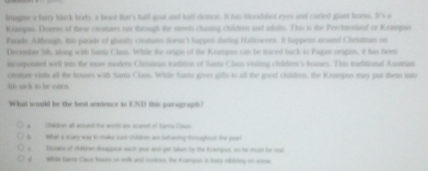 lmagine a farry black body, a heast that's half- goat and half-demon. It has bloodshot eyes and curled giant homms. It's a
Krimpus. Dozem of these creatures rm through the streets chasing children and adults. This is the Perchteniauf or Krampus
Panade. Although, this parade of ghasity creatures doese't happen during Halloween. It happens around Christmas on
Decenber 5th, along with Sania Clam. While the origin of the Krampus can be traced back to Pagan origin, it his been
incorponated well tro the more modern Chroimo tradition of Santa Claus visiting children's houses. This toiditional Austrian
creamn vin all the houses with Sania Clanis. While Sama gives gifls to all the good children, the Krampus may put them into
lin sack to he eaten .
What would be the best semence to UND this paragrapt?
a Chadien all amund the world ae scared of tame Cass
Ip What i scary way to maee oure cdsbrem are twthaning toougheast the year
s Sozens of chldter doappor each gor and get salen by the Kampus, oo he must be cut
a Wille tunts Claus teauts or-mik and cookes. the tampue in bury rbiring on snow
