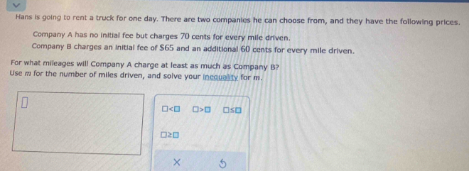 Hans is going to rent a truck for one day. There are two companies he can choose from, and they have the following prices. 
Company A has no initial fee but charges 70 cents for every mile driven. 
Company B charges an initial fee of $65 and an additional 60 cents for every mile driven. 
For what mileages will Company A charge at least as much as Company B? 
Use m for the number of miles driven, and solve your inequality for m.
□ □ >□ □ ≤ □
□ ≥ □
×