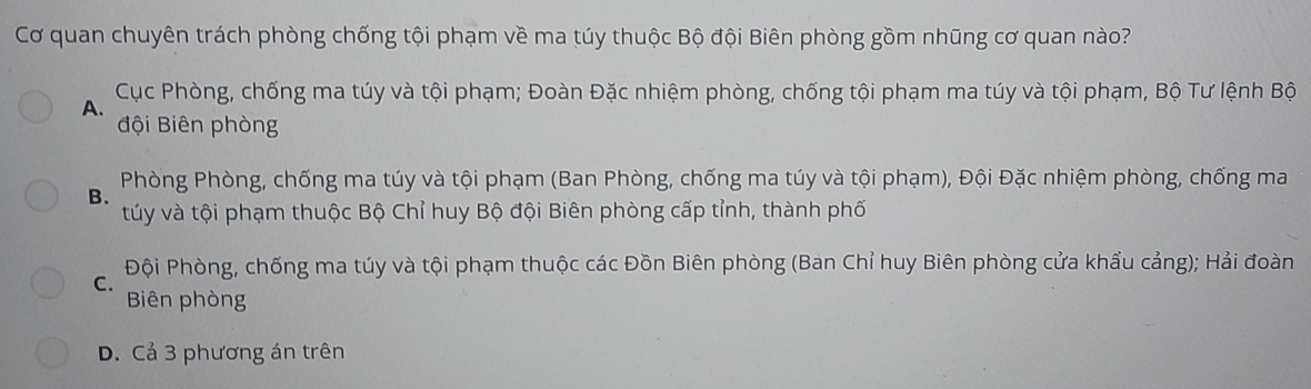 Cơ quan chuyên trách phòng chống tội phạm về ma túy thuộc Bộ đội Biên phòng gồm nhũng cơ quan nào?
Cục Phòng, chống ma túy và tội phạm; Đoàn Đặc nhiệm phòng, chống tội phạm ma túy và tội phạm, Bộ Tư lệnh Bộ
A.
đội Biên phòng
B. Phòng Phòng, chống ma túy và tội phạm (Ban Phòng, chống ma túy và tội phạm), Đội Đặc nhiệm phòng, chống ma
túy và tội phạm thuộc Bộ Chỉ huy Bộ đội Biên phòng cấp tỉnh, thành phố
Đội Phòng, chống ma túy và tội phạm thuộc các Đồn Biên phòng (Ban Chỉ huy Biên phòng cửa khẩu cảng); Hải đoàn
C.
Biên phòng
D. Cả 3 phương án trên