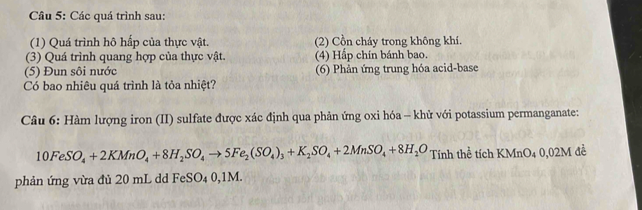 Các quá trình sau: 
(1) Quá trình hô hấp của thực vật. (2) Cồn cháy trong không khí. 
(3) Quá trình quang hợp của thực vật. (4) Hấp chín bánh bao. 
(5) Đun sôi nước (6) Phản ứng trung hóa acid-base 
Có bao nhiêu quá trình là tỏa nhiệt? 
Câu 6: Hàm lượng iron (II) sulfate được xác định qua phản ứng oxi hóa - khử với potassium permanganate:
10FeSO_4+2KMnO_4+8H_2SO_4to 5Fe_2(SO_4)_3+K_2SO_4+2MnSO_4+8H_2O Tính thể tích KMnO4 0,02M đề 
phản ứng vừa đủ 20 mL dd FeSO₄ 0,1M.