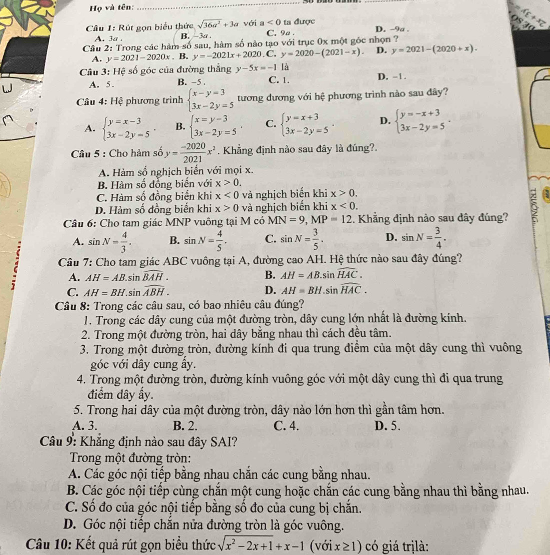 Họ và tên:
_
Câu 1: Rút gọn biểu thức sqrt(36a^2)+3a với a<0</tex> ta được D. -9a .
c+xz
A. 3a . B. -3a . C. 9a .
Câu 2: Trong các hàm số sau, hàm số nào tạo với trục 0x một góc nhọn ?
A. y=2021-2020x. B. y=-2021x+2020.C C. y=2020-(2021-x). D. y=2021-(2020+x).
Câu 3: Hệ số góc của đường thắng y-5x=-1 là
A. 5 . B. -5 . C. 1. D. -1.
Câu 4: Hệ phương trình beginarrayl x-y=3 3x-2y=5endarray. tương đương với hệ phương trình nào sau đây?
A. beginarrayl y=x-3 3x-2y=5endarray. . B. beginarrayl x=y-3 3x-2y=5endarray. . C. beginarrayl y=x+3 3x-2y=5endarray. . D. beginarrayl y=-x+3 3x-2y=5endarray. .
Câu 5 : Cho hàm số y= (-2020)/2021 x^2. Khẳng định nào sau đây là đúng?.
A. Hàm số nghịch biến với mọi x.
B. Hàm số đồng biến với x>0.
C. Hàm số đồng biến khi x<0</tex> và nghịch biến khi x>0.
D. Hàm số đồng biến khi x>0 và nghịch biến khi x<0.
Câu 6: Cho tam giác MNP vuông tại M có MN=9,MP=12. Khẳng định nào sau đây đúng?
6
A. sin N= 4/3 . B. sin N= 4/5 . C. sin N= 3/5 . D. sin N= 3/4 .
Câu 7: Cho tam giác ABC vuông tại A, đường cao AH. Hệ thức nào sau đây đúng?
A. AH=AB.sin widehat BAH. B. AH=AB.sin widehat HAC.
C. AH=BH.sin widehat ABH. D. AH=BH.sin widehat HAC.
Câu 8: Trong các câu sau, có bao nhiêu câu đúng?
1. Trong các dây cung của một đường tròn, dây cung lớn nhất là đường kính.
2. Trong một đường tròn, hai dây bằng nhau thì cách đều tâm.
3. Trong một đường tròn, đường kính đi qua trung điểm của một dây cung thì vuông
góc với dây cung ây.
4. Trong một đường tròn, đường kính vuông góc với một dây cung thì đi qua trung
điểm dây ấy.
5. Trong hai dây của một đường tròn, dây nào lớn hơn thì gần tâm hơn.
A. 3. B. 2. C. 4. D. 5.
Câu 9: Khẳng định nào sau đây SAI?
Trong một đường tròn:
A. Các góc nội tiếp bằng nhau chắn các cung bằng nhau.
B. Các góc nội tiếp cùng chắn một cung hoặc chắn các cung bằng nhau thì bằng nhau.
C. Số đo của góc nội tiếp bằng số đo của cung bị chăn.
D. Góc nội tiếp chăn nửa đường tròn là góc vuông.
Câu 10: Kết quả rút gọn biểu thức sqrt(x^2-2x+1)+x-1 (với x≥ 1) có giá trịlà: