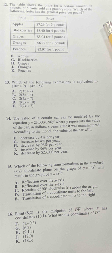 The table shows the price for a certain amount, in
pounds, of 5 fruits sold at a grocery store. Which of the
following fruits has the greatest pri pound?
F. Apples
G. Blackberries
H. Grapes
J. Oranges
K. Peaches
13. Which of the following expressions is equivalent to
(10x+9)-(4x-5)
A. 2(3x+2)
B. 2(3x+4)
C. 2(3x+7)
D. 2(3x+10)
E. 2(7x+2)
14. The value of a certain car can be modeled by the
equation y=23,000(0.96)^x where y represents the value
of the car, in dollars, x years after it was manufactured.
According to the model, the value of the car will:
F. decrease by 4% per year.
G. increase by 4% per year.
H. decrease by 96% per year.
J. increase by 96% per year.
K. decrease by $23,000 per year.
15. Which of the following transformations in the standard
(x,y ) coordinate plane on the graph of y=-4x^2 will
result in the graph of y=4x^2?
A. Reflection over the x-axis
B. Reflection over the y-axis
C. Rotation of 90° clockwise (() about the origin
D. Translation of 4 coordinate units to the left
E. Translation of 4 coordinate units to the right
16. Point (8,2) is the midpoint of overline DF where F has
coordinates (10,1). What are the coordinates of D?
F. (1,-0.5)
G. (6,3)
H. (9,1.5)
J. (12,0)
K. (18,3)