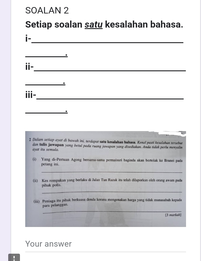 SOALAN 2 
Setiap soalan saty kesalahan bahasa. 
i- 
_ 
_. 
ⅱ-_ 
_ 
ii-_ 
_. 
2 Dalam setiap ayat di bawah ini, terdapat satu kesalahan bahasa. Kenal pasti kesalahan tersebut 
dan tulis jawapan yang betul pada ruang jawapan yang disediakan. Anda tidak perlu menyalin 
ayat itu semula. 
(i) Yang di-Pertuan Agong bersama-sama permaisuri baginda akan bertolak ke Brunei pada 
petang ini. 
_ 
(ii) Kes rompakan yang berlaku di Jalan Tun Razak itu telah dilaporkan oleh orang awam pada 
pihak polis. 
_ 
(iii) Peniaga itu pihak berkuasa denda kerana mengenakan harga yang tidak munasabah kepada 
para pelanggan. 
_ 
[3 markah] 
Your answer