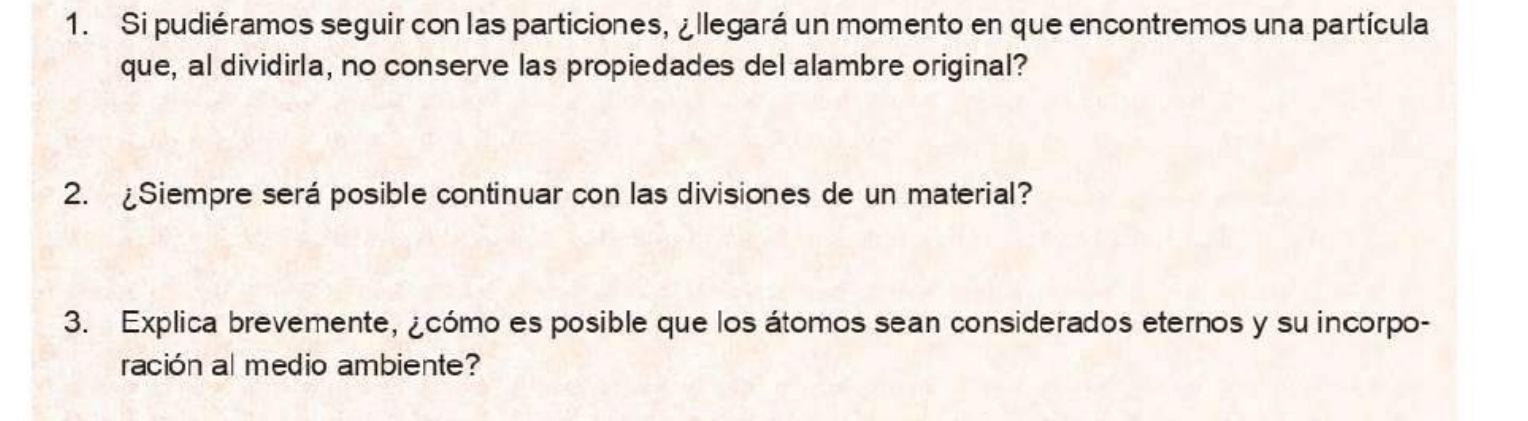 Si pudiéramos seguir con las particiones, ¿ llegará un momento en que encontremos una partícula 
que, al dividirla, no conserve las propiedades del alambre original? 
2. ¿Siempre será posible continuar con las divisiones de un material? 
3. Explica brevemente, ¿cómo es posible que los átomos sean considerados eternos y su incorpo- 
ración al medio ambiente?