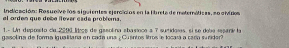 Indicación: Resuelve los siguientes ejercicios en la libreta de matemáticas, no olvides 
el orden que debe llevar cada problema. 
1.- Un deposito de 2996 litros de gasolina abastece a 7 surtidores, si se debe repartír la 
gasolina de forma igualitara en cada una ¿Cuántos litros le tocará a cada surtidor?