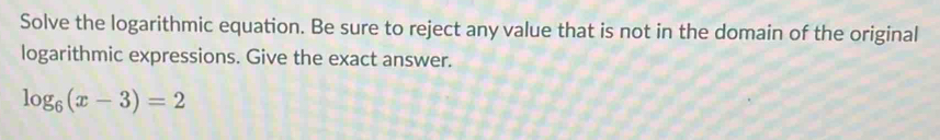 Solve the logarithmic equation. Be sure to reject any value that is not in the domain of the original 
logarithmic expressions. Give the exact answer.
log _6(x-3)=2