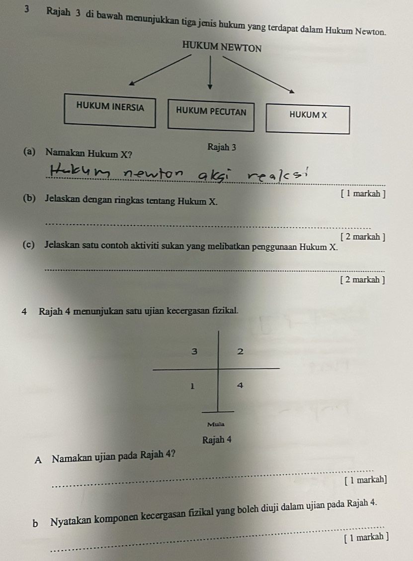 Rajah 3 di bawah menunjukkan tiga jenis hukum yang terdapat dalam Hukum Newton. 
HUKUM NEWTON 
HUKUM INERSIA HUKUM PECUTAN HUKUM X
Rajah 3 
(a) Namakan Hukum X? 
_ 
[ 1 markah ] 
(b) Jelaskan dengan ringkas tentang Hukum X. 
_ 
[ 2 markah ] 
(c) Jelaskan satu contoh aktiviti sukan yang melibatkan penggunaan Hukum X. 
_ 
[ 2 markah ] 
4 Rajah 4 menunjukan satu ujian kecergasan fizikal.
3 2
1 4
Mula 
Rajah 4 
_ 
A Namakan ujian pada Rajah 4? 
[ l markah] 
_ 
b Nyatakan komponen kecergasan fizikal yang boleh diuji dalam ujian pada Rajah 4. 
[ 1 markah ]