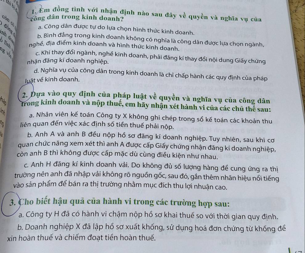 ya
thì bị
1. Em đồng tình với nhận định nào sau đây về quyền và nghĩa vụ của
công dân trong kinh doanh?
còn có
đồng
a. Công dân được tự do lựa chọn hình thức kinh doanh.
b. Bình đẳng trong kinh doanh không có nghĩa là công dân được lựa chọn ngành,
nh do  lĩnh nghề, địa điểm kinh doanh và hình thức kinh doanh.
g vốn
c. Khi thay đổi ngành, nghề kinh doanh, phải đăng kí thay đổi nội dung Giấy chứng
nhận đăng kí doanh nghiệp.
d. Nghĩa vụ của công dân trong kinh doanh là chỉ chấp hành các quy định của pháp
luật về kinh doanh.
2. Dựa vào quy định của pháp luật về quyền và nghĩa vụ của công dân
Tháp trong kinh doanh và nộp thuế, em hãy nhận xét hành vi của các chủ thể sau:
inh
a. Nhân viên kế toán Công ty X không ghi chép trong sổ kế toán các khoản thu
liên quan đến việc xác định số tiền thuế phải nộp.
b. Anh A và anh B đều nộp hồ sơ đăng kí doanh nghiệp. Tuy nhiên, sau khi cơ
quan chức năng xem xét thì anh A được cấp Giấy chứng nhận đăng kí doanh nghiệp,
còn anh B thì không được cấp mặc dù cùng điều kiện như nhau.
c. Anh H đăng kí kinh doanh vải. Do không đủ số lượng hàng để cung ứng ra thị
trường nên anh đã nhập vải không rõ nguồn gốc, sau đó, gắn thêm nhãn hiệu nổi tiếng
vào sản phẩm để bán ra thị trường nhằm mục đích thu lợi nhuận cao.
3. Cho biết hậu quả của hành vi trong các trường hợp sau:
a. Công ty H đã có hành vi chậm nộp hồ sơ khai thuế so với thời gian quy định.
b. Doanh nghiệp X đã lập hồ sơ xuất khống, sử dụng hoá đơn chứng từ khống để
xin hoàn thuế và chiếm đoạt tiền hoàn thuế.