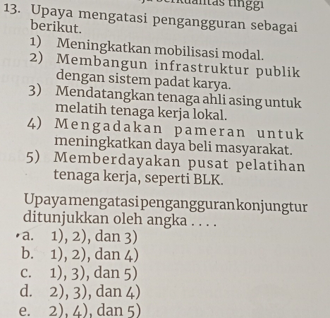 tuantas ting g i
13. Upaya mengatasi pengangguran sebagai
berikut.
1) Meningkatkan mobilisasi modal.
2) Membangun infrastruktur publik
dengan sistem padat karya.
3 Mendatangkan tenaga ahli asing untuk
melatih tenaga kerja lokal.
4) Mengadakan pameran untuk
meningkatkan daya beli masyarakat.
5) Memberdayakan pusat pelatihan
tenaga kerja, seperti BLK.
Upayamengatasipenganggurankonjungtur
ditunjukkan oleh angka . . . .
a. 1), 2), dan 3)
b. 1), 2), dan 4)
c. 1), 3), dan 5)
d. 2), 3), dan 4)
e. 2).4 , dan 5)