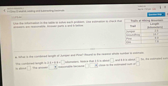 MAT9 6-100000/0_1 
1-1 (Day 1): MathXI. Adding and Subtracting Decimals TLURNED IN Sep 24 -7:37 pm Ls 
11PS-44 Question Help 
Use the information in the table to solve each problem. Use estimation to check that 
answers are reasonable. Answer parts a and b below. 
a.. What is the combined length of Juniper and Pine? Round to the nearest whole number to estimate. 
The combined length is 2.5+8.9=□ kilometers. Notice that 2.5 is about □ , and 8.9 is about □ so , the estimated sum 
is about □. The answer reasonable because □ L close to the estimated sum of □