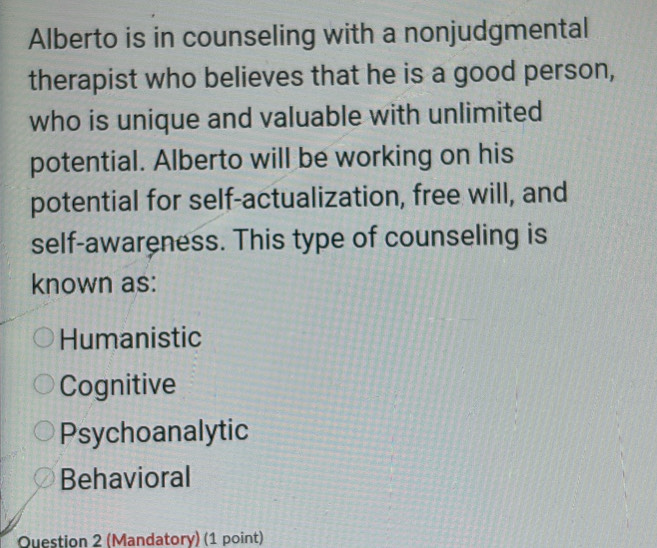 Alberto is in counseling with a nonjudgmental
therapist who believes that he is a good person,
who is unique and valuable with unlimited
potential. Alberto will be working on his
potential for self-actualization, free will, and
self-awareness. This type of counseling is
known as:
Humanistic
Cognitive
Psychoanalytic
Behavioral
Question 2 (Mandatory) (1 point)