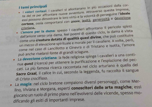 temi principali 
l valori cortesi: i cavalieri si allontanano in più occasioni dalla cor- 
te del re per affrontare nuove avventure. Attraverso queste imprese, 
essi possono dimostrare le loro virtù e la volontà di perseguire l'ideale 
cortese, ossia comportarsi con onore, lealtà, generosità e devozione 
cristiana. 
L'amore per la dama: spesso i cavalieri affrontano il pericolo spinti 
dall'amore verso una dama. Nei poemi di questo ciclo, la dama è vista 
come una creatura dotata di qualità quasi divine, che può costituire 
un mezzo di elevazione spirituale e morale per il cavaliere. A volte, però, 
come nel caso di Lancillotto e Ginevra o di Tristano e Isotta, l’amore 
può anche rivelarsi fonte di grandi sciagure. 
La devozione cristiana: la fede religiosa spinge i cavalieri a una conti- 
nua quest (ricerca) per ottenere la purificazione e l’espiazione dei pec- 
cati. La più famosa ricerca raccontata nel ciclo arturiano è quella del 
Sacro Graal, il calice in cui, secondo la leggenda, fu raccolto il sangue 
di Cristo crocifisso. 
La magia: nel ciclo bretone compaiono diversi personaggi, come Mer- 
lino, Viviana e Morgana, esperti conoscitori delle arte magiche; essi 
giocano un ruolo di primo piano nell’evolversi delle vicende, spesso mo- 
dificando gli esiti di importanti imprese.