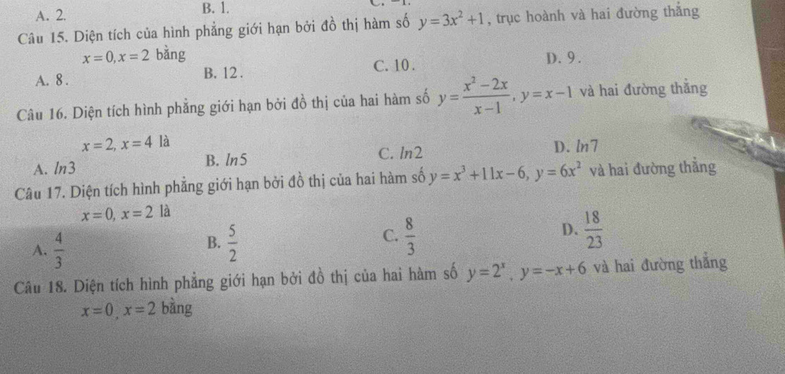 A. 2. B. 1.
Câu 15. Diện tích của hình phẳng giới hạn bởi đồ thị hàm số y=3x^2+1 , trục hoành và hai đường thắng
x=0, x=2 bǎng D. 9.
A. 8. B. 12.
C. 10.
Câu 16. Diện tích hình phẳng giới hạn bởi đồ thị của hai hàm số y= (x^2-2x)/x-1 , y=x-1 và hai đường thắng
x=2, x=4 là
B. ln5 C. ln2 D. ln7
A. ln 3
Câu 17. Diện tích hình phẳng giới hạn bởi đồ thị của hai hàm số y=x^3+11x-6, y=6x^2 và hai đường thẳng
x=0, x=2la
C.
D.
A.  4/3   5/2   8/3   18/23 
B.
Câu 18. Diện tích hình phẳng giới hạn bởi đồ thị của hai hàm số y=2^x, y=-x+6 và hai đường thẳng
x=0, x=2 bằng