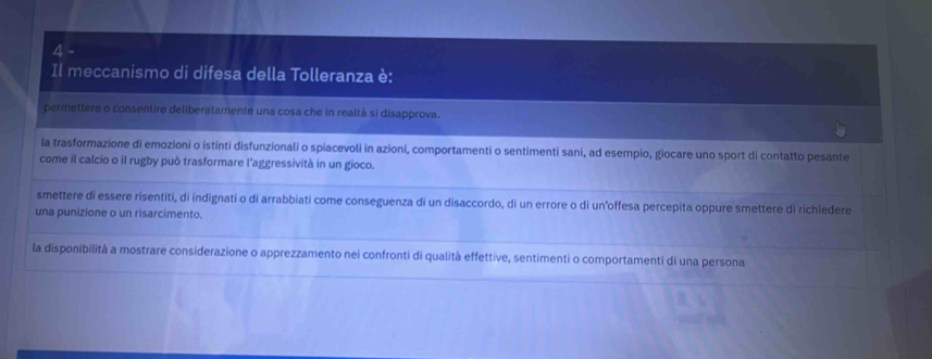 Il meccanismo di difesa della Tolleranza è:
permettere o consentire deliberatamente una cosa che in realtà si disapprova.
la trasformazione di emozioni o istinti disfunzionali o spiacevoli in azioni, comportamenti o sentimenti sani, ad esempio, giocare uno sport di contatto pesante
come il calcio o il rugby può trasformare l'aggressività in un gioco.
smettere di essere risentiti, di indignati o di arrabbiati come conseguenza di un disaccordo, di un errore o di un'offesa percepita oppure smettere dì richiedere
una punizione o un risarcimento.
la disponibilità a mostrare considerazione o apprezzamento nei confronti di qualità effettive, sentimenti o comportamenti di una persona