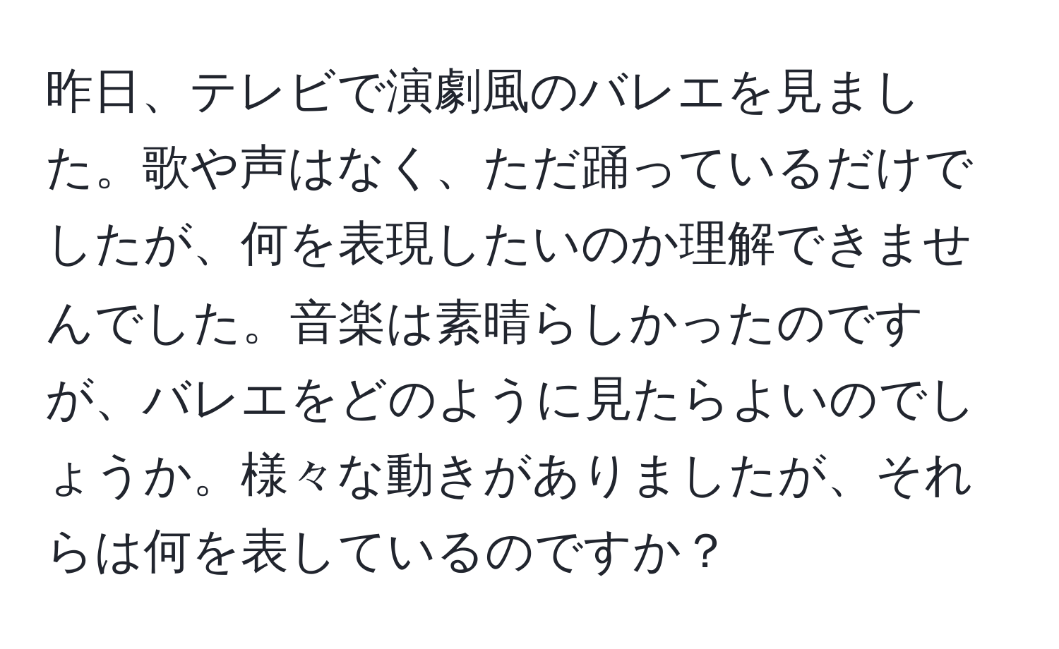 昨日、テレビで演劇風のバレエを見ました。歌や声はなく、ただ踊っているだけでしたが、何を表現したいのか理解できませんでした。音楽は素晴らしかったのですが、バレエをどのように見たらよいのでしょうか。様々な動きがありましたが、それらは何を表しているのですか？