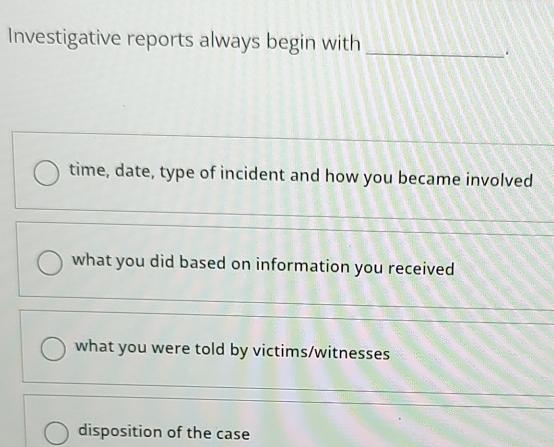 Investigative reports always begin with_
.
time, date, type of incident and how you became involved
what you did based on information you received
_
what you were told by victims/witnesses
_
_
disposition of the case