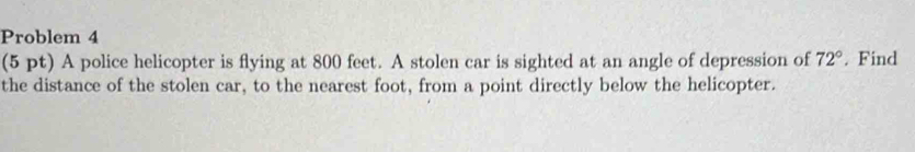 Problem 4 
(5 pt) A police helicopter is flying at 800 feet. A stolen car is sighted at an angle of depression of 72°. Find 
the distance of the stolen car, to the nearest foot, from a point directly below the helicopter.