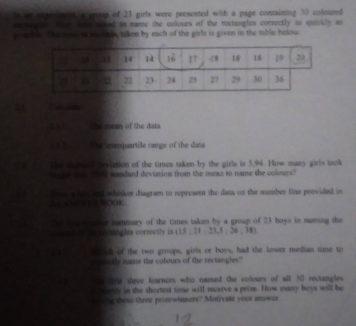 In are penent, a group of 23 girls were presented with a page containing 30 coloured 
ra on gies. They dee asked to name the colours of the rectangles correctly as quickly as 
gosable. The ore, in secouds, taken by each of the girls is given in the table below
21 Catie 
s he mean of the data 
> 1.2 The interquartile range of the data 
a Te stae ard devjation of the times taken by the girls is 5,94. How many girls took 
1on ger san E standard deviation from the mean to name the colours? 
a T pea has and whisker diagram to represent the data on the number line provided in 
0 A N W F R ROOK 
Tes for mumber summary of the times taken by a group of 23 boys in naming the 
(per of the rectangles correctly is (1 5:21:23,5,26,38)
Whick of the two groups, girls or boys, had the lower median time to 
Cectly name the colours of the rectangles? 
e firm three learners who named the colours of all 30 rectangles 
a neetly in the shortest time will receive a prize. How many boys will be 
wong these three prinewinners? Motivate your answer.