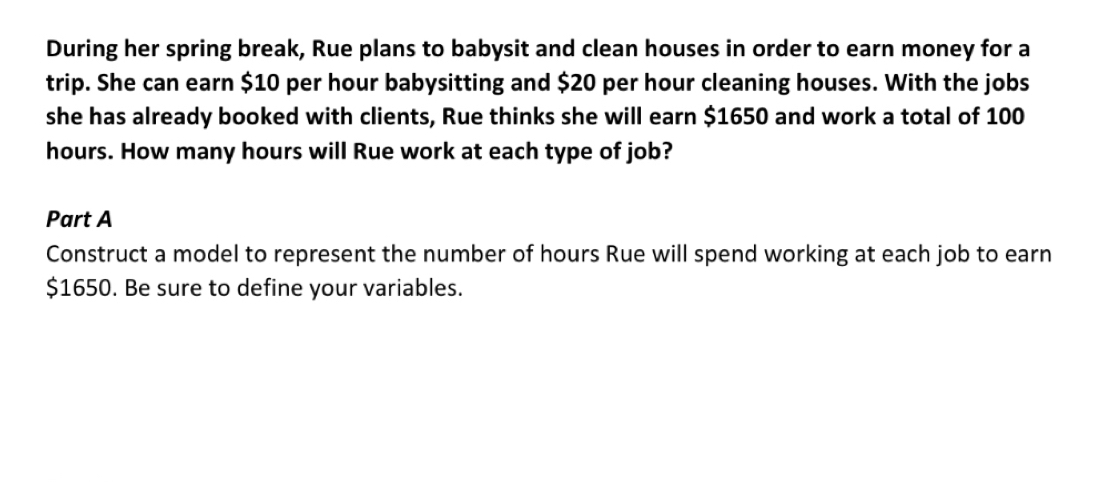 During her spring break, Rue plans to babysit and clean houses in order to earn money for a 
trip. She can earn $10 per hour babysitting and $20 per hour cleaning houses. With the jobs 
she has already booked with clients, Rue thinks she will earn $1650 and work a total of 100
hours. How many hours will Rue work at each type of job? 
Part A 
Construct a model to represent the number of hours Rue will spend working at each job to earn
$1650. Be sure to define your variables.